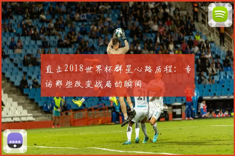 直击2018世界杯群星心路历程：专访那些改变战局的瞬间