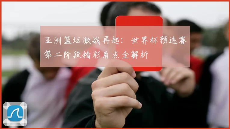 亚洲篮坛激战再起：世界杯预选赛第二阶段精彩看点全解析