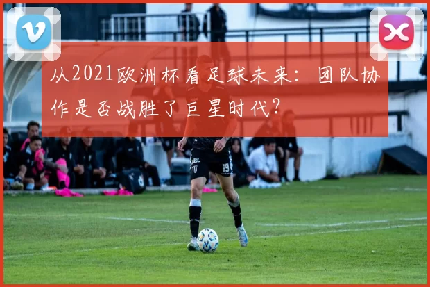 从2021欧洲杯看足球未来:团队协作是否战胜了巨星时代?