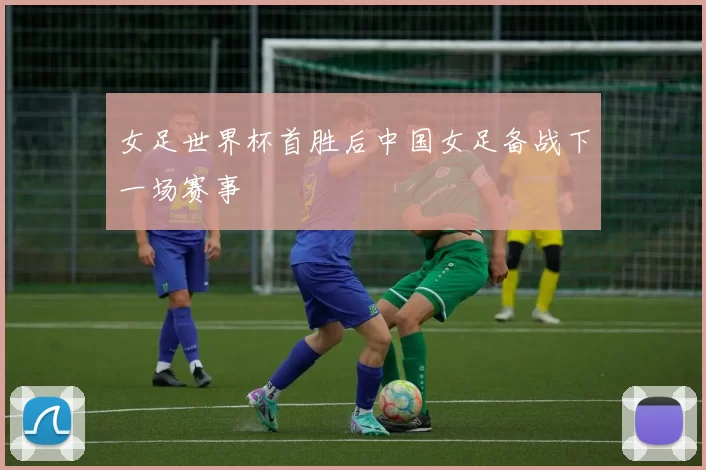 女足世界杯首胜后中国女足备战下一场赛事