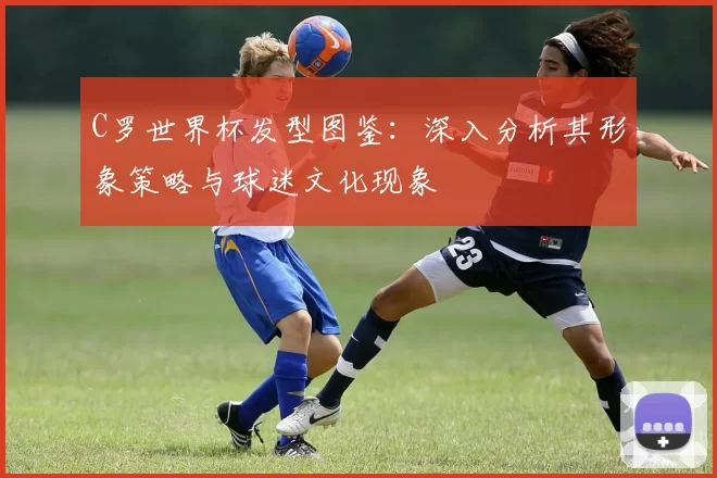 C罗世界杯发型图鉴：深入分析其形象策略与球迷文化现象