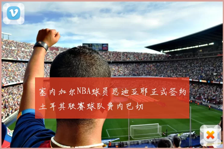 塞内加尔NBA球员恩迪亚耶正式签约土耳其联赛球队费内巴切