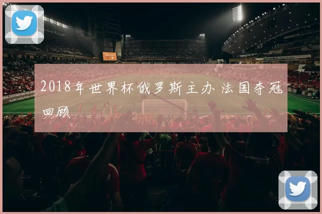 2018年世界杯俄罗斯主办 法国夺冠回顾
