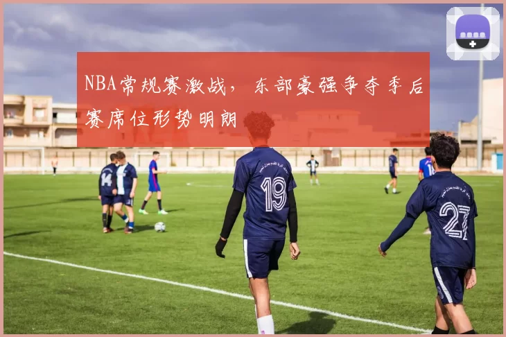 NBA常规赛激战,东部豪强争夺季后赛席位形势明朗