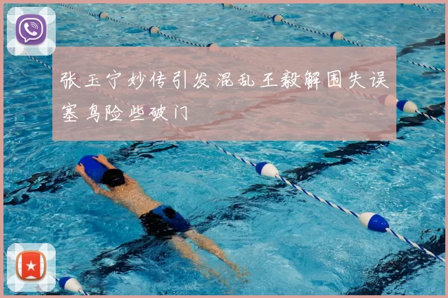 张玉宁妙传引发混乱王毅解围失误塞鸟险些破门
