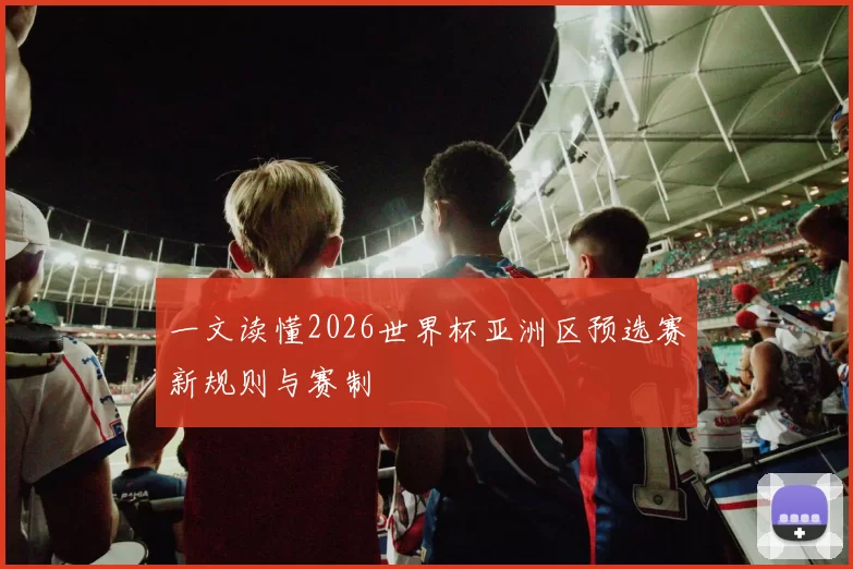 一文读懂2026世界杯亚洲区预选赛新规则与赛制