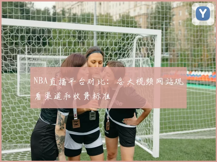 NBA直播平台对比：各大视频网站观看渠道和收费标准