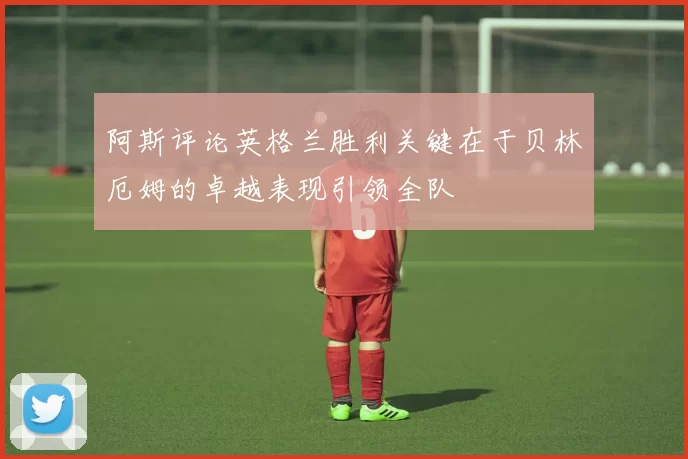 阿斯评论英格兰胜利关键在于贝林厄姆的卓越表现引领全队