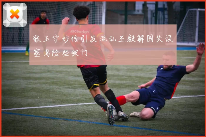 张玉宁妙传引发混乱王毅解围失误塞鸟险些破门