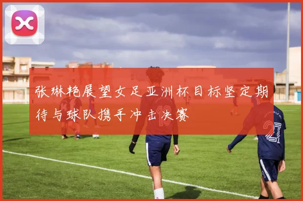张琳艳展望女足亚洲杯目标坚定期待与球队携手冲击决赛