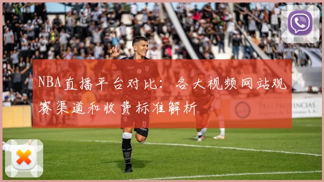 NBA直播平台对比：各大视频网站观赛渠道和收费标准解析