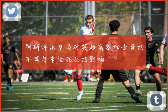 阿斯评论皇马对英超高额转会费的不满与市场混乱的影响