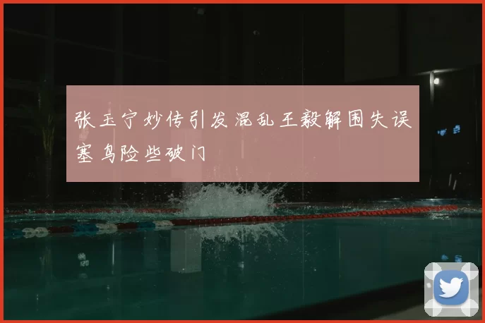 张玉宁妙传引发混乱王毅解围失误塞鸟险些破门