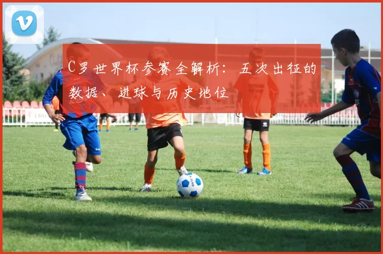 C罗世界杯参赛全解析:五次出征的数据、进球与历史地位
