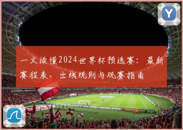 一文读懂2024世界杯预选赛：最新赛程表、出线规则与观赛指南
