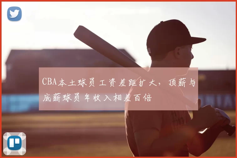 CBA本土球员工资差距扩大，顶薪与底薪球员年收入相差百倍