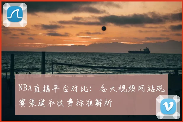 NBA直播平台对比:各大视频网站观赛渠道和收费标准解析