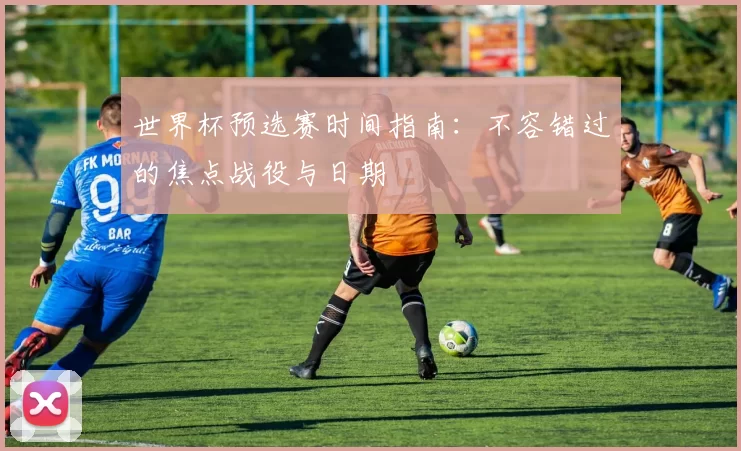 世界杯预选赛时间指南：不容错过的焦点战役与日期
