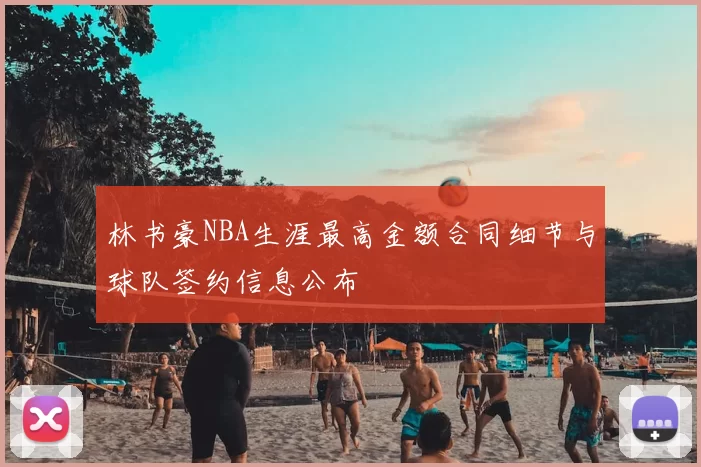 林书豪NBA生涯最高金额合同细节与球队签约信息公布