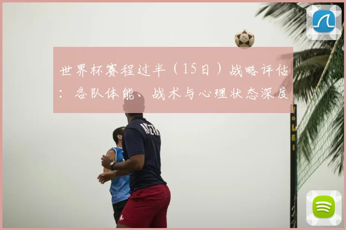 世界杯赛程过半（15日）战略评估：各队体能、战术与心理状态深度分析