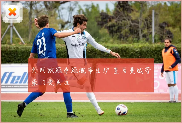 外网欧冠夺冠概率出炉 皇马曼城等豪门受关注