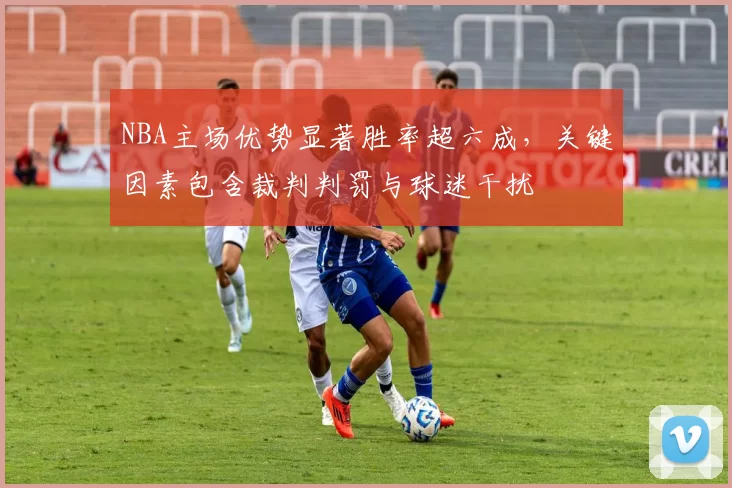 NBA主场优势显著胜率超六成，关键因素包含裁判判罚与球迷干扰