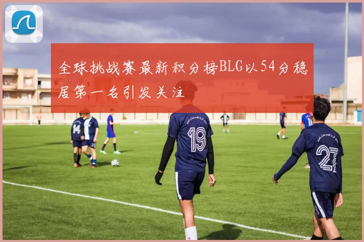 全球挑战赛最新积分榜BLG以54分稳居第一名引发关注