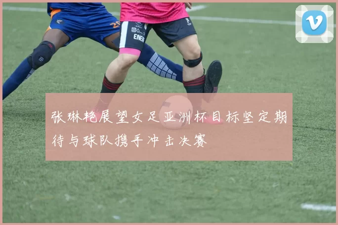 张琳艳展望女足亚洲杯目标坚定期待与球队携手冲击决赛