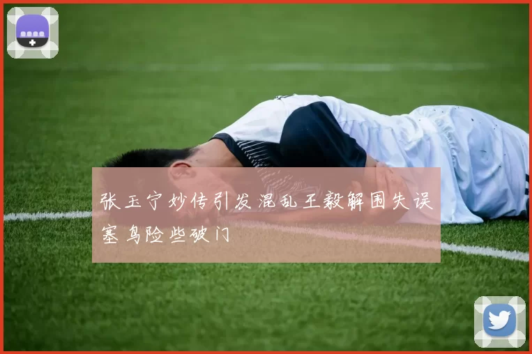 张玉宁妙传引发混乱王毅解围失误塞鸟险些破门