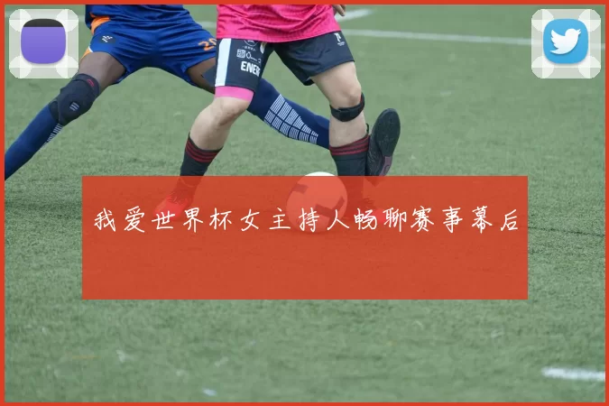 我爱世界杯女主持人畅聊赛事幕后