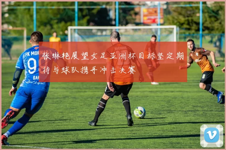 张琳艳展望女足亚洲杯目标坚定期待与球队携手冲击决赛