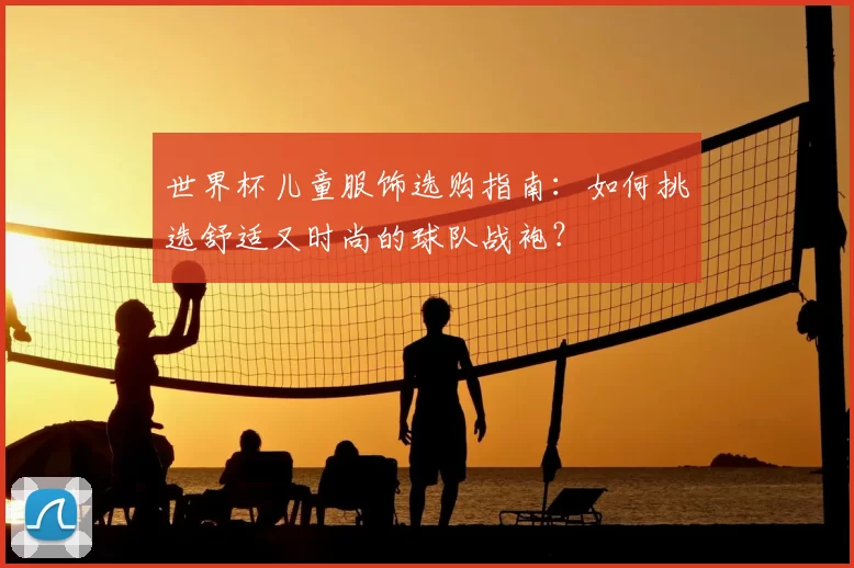 世界杯儿童服饰选购指南:如何挑选舒适又时尚的球队战袍?