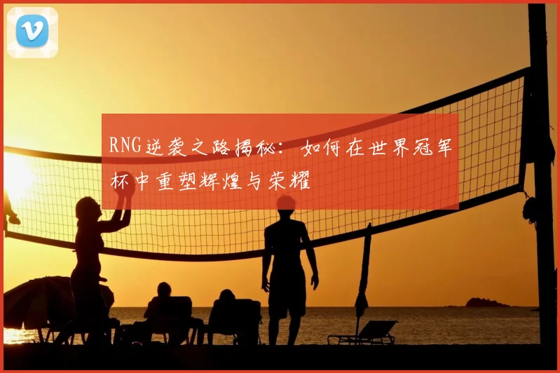 RNG逆袭之路揭秘:如何在世界冠军杯中重塑辉煌与荣耀