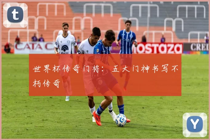 世界杯传奇门将：五大门神书写不朽传奇