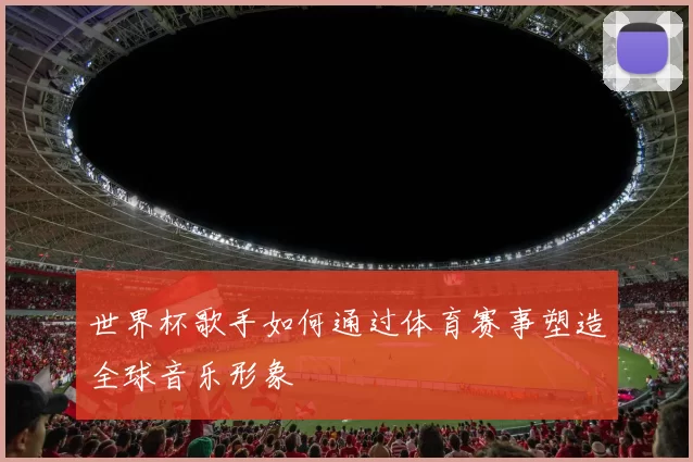 世界杯歌手如何通过体育赛事塑造全球音乐形象