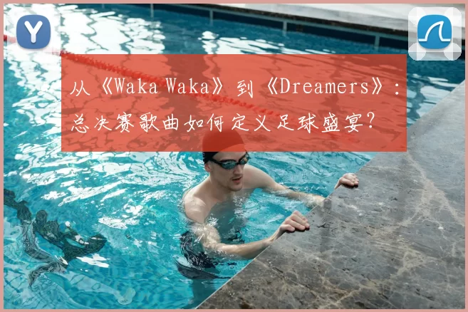 从《Waka Waka》到《Dreamers》:总决赛歌曲如何定义足球盛宴?
