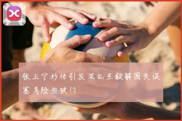 张玉宁妙传引发混乱王毅解围失误塞鸟险些破门