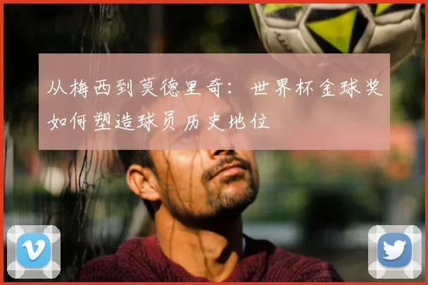 从梅西到莫德里奇:世界杯金球奖如何塑造球员历史地位