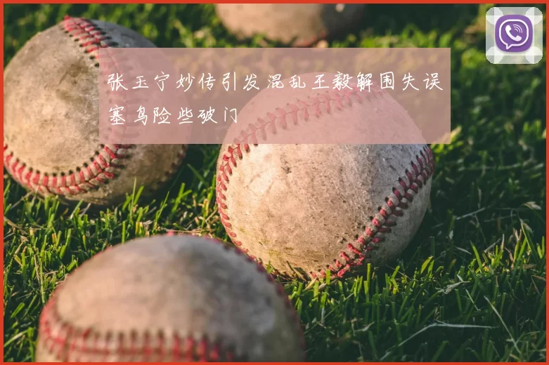 张玉宁妙传引发混乱王毅解围失误塞鸟险些破门