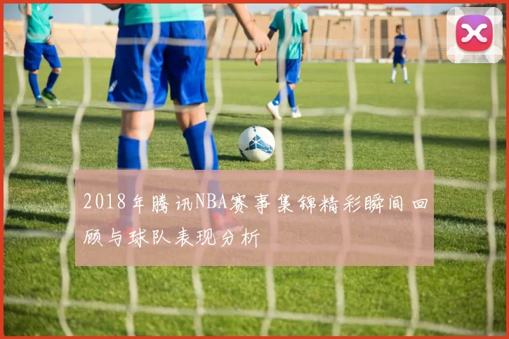 2018年腾讯NBA赛事集锦精彩瞬间回顾与球队表现分析