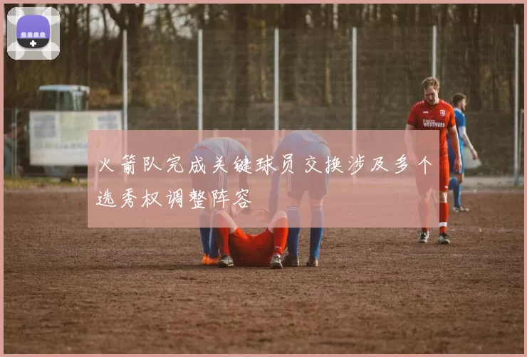 火箭队完成关键球员交换涉及多个选秀权调整阵容