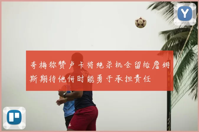 夸梅称赞卢卡将绝杀机会留给詹姆斯期待他何时能勇于承担责任