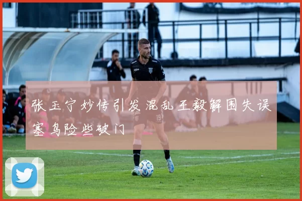 张玉宁妙传引发混乱王毅解围失误塞鸟险些破门