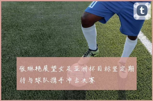 张琳艳展望女足亚洲杯目标坚定期待与球队携手冲击决赛