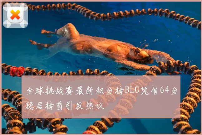 全球挑战赛最新积分榜BLG凭借64分稳居榜首引发热议
