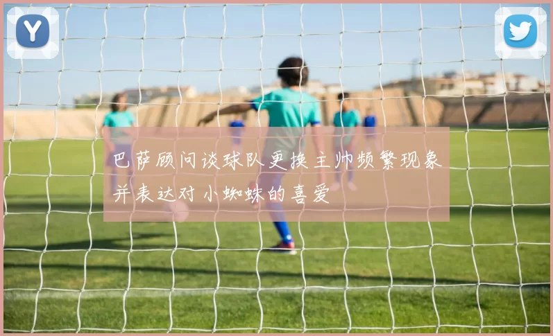 巴萨顾问谈球队更换主帅频繁现象并表达对小蜘蛛的喜爱