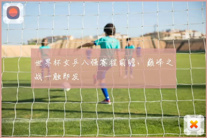 世界杯女乒八强赛程前瞻，巅峰之战一触即发