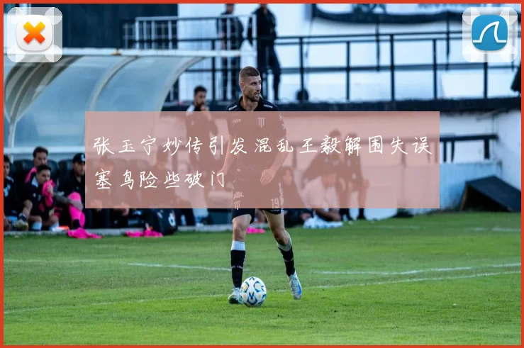 张玉宁妙传引发混乱王毅解围失误塞鸟险些破门