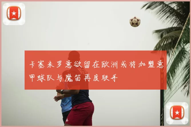 卡塞米罗意欲留在欧洲或将加盟意甲球队与魔笛再度联手