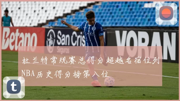 杜兰特常规赛总得分超越名宿位列NBA历史得分榜第八位